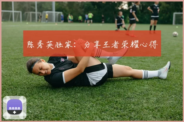 陈秀英独家：分享王者荣耀心得