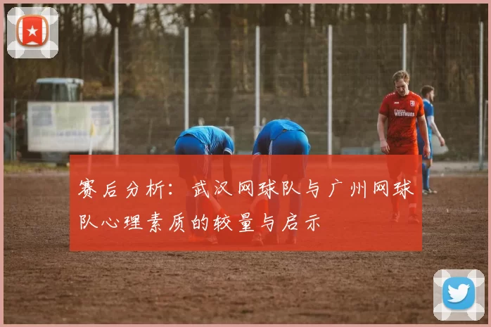 赛后分析：武汉网球队与广州网球队心理素质的较量与启示