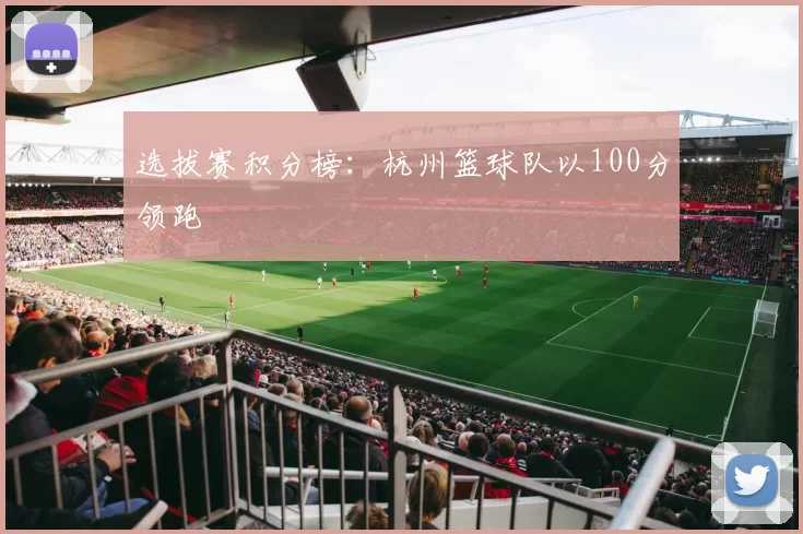 选拔赛积分榜：杭州篮球队以100分领跑