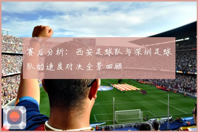 赛后分析：西安足球队与深圳足球队的速度对决全景回顾