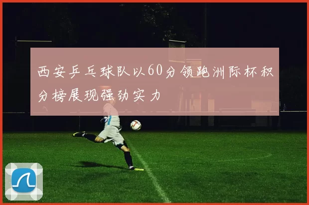 西安乒乓球队以60分领跑洲际杯积分榜展现强劲实力