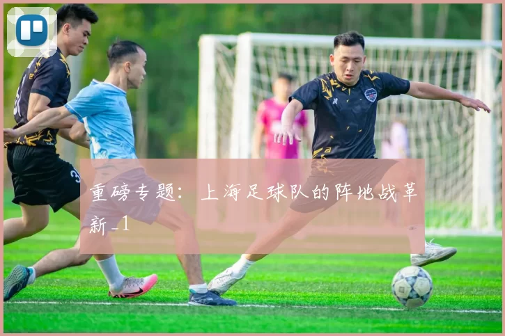 重磅专题：上海足球队的阵地战革新_1