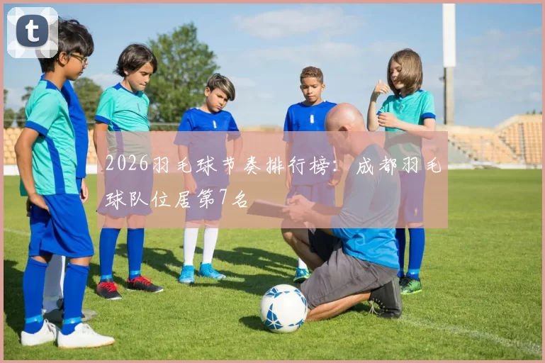 2026羽毛球节奏排行榜：成都羽毛球队位居第7名