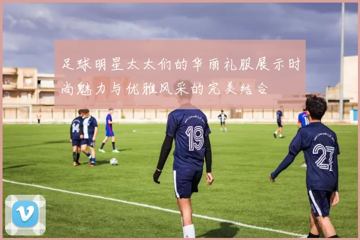 足球明星太太们的华丽礼服展示时尚魅力与优雅风采的完美结合